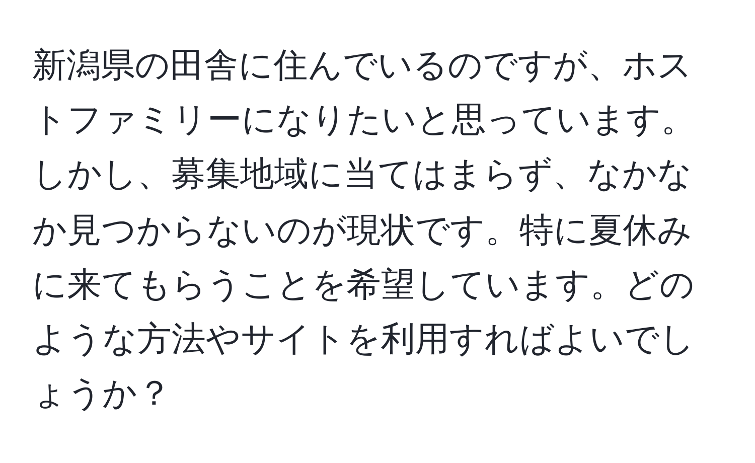 新潟県の田舎に住んでいるのですが、ホストファミリーになりたいと思っています。しかし、募集地域に当てはまらず、なかなか見つからないのが現状です。特に夏休みに来てもらうことを希望しています。どのような方法やサイトを利用すればよいでしょうか？