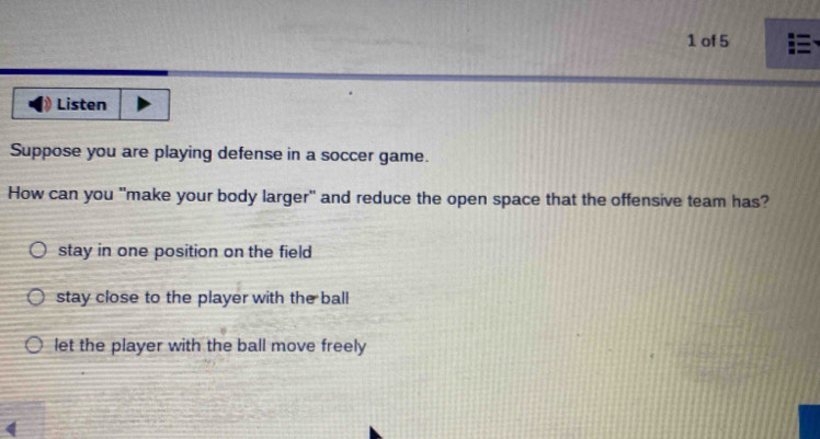 of 5
Listen
Suppose you are playing defense in a soccer game.
How can you "make your body larger" and reduce the open space that the offensive team has?
stay in one position on the field
stay close to the player with the ball
let the player with the ball move freely
4