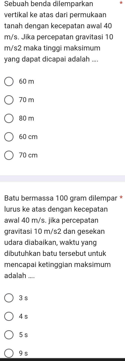 Sebuah benda dilemparkan *
vertikal ke atas dari permukaan
tanah dengan kecepatan awal 40
m/s. Jika percepatan gravitasi 10
m/s2 maka tinggi maksimum
yang dapat dicapai adalah ....
60 m
70 m
80 m
60 cm
70 cm
Batu bermassa 100 gram dilempar *
lurus ke atas dengan kecepatan
awal 40 m/s. jika percepatan
gravitasi 10 m/s2 dan gesekan
udara diabaikan, waktu yang
dibutuhkan batu tersebut untuk
mencapai ketinggian maksimum
adalah ....
3 s
4 s
5 s
9 s