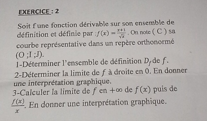 EXERCICE : 2 
Soit f une fonction dérivable sur son ensemble de 
définition et définie par f(x)= (x+1)/sqrt(x) . On note ( C ) sa 
courbe représentative dans un repère orthonormé
(O;I;J). 
1-Déterminer l'ensemble de définition D de f. 
2-Déterminer la limite de f à droite en 0. En donner 
une interprétation graphique. 
3-Calculer la limite de fen +∞ de f(x) puis de
 f(x)/x . . En donner une interprétation graphique.