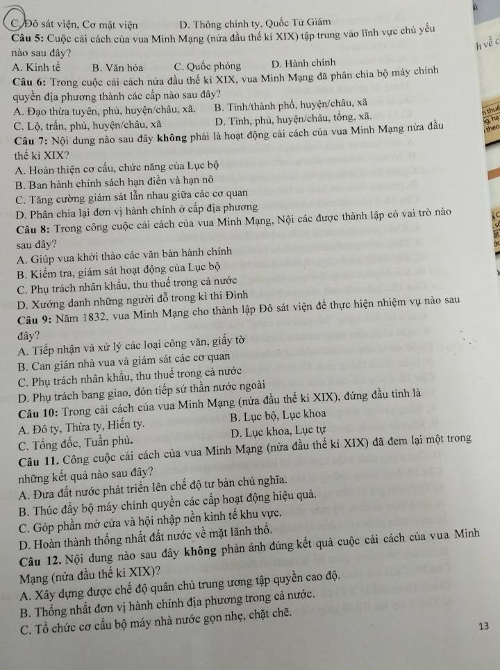 C.Đô sát viện, Cơ mật viện D. Thông chính ty, Quốc Tử Giám
Câu 5: Cuộc cải cách của vua Minh Mạng (nửa đầu thế kỉ XIX) tập trung vào lĩnh vực chủ yếu
h về c
nào sau đây?
A. Kinh tế B. Văn hóa C. Quốc phóng D. Hành chính
Câu 6: Trong cuộc cải cách nửa đầu thế kỉ XIX, vua Minh Mạng đã phân chia bộ máy chính
quyền địa phương thành các cấp nào sau đây?
A. Đạo thừa tuyên, phủ, huyện/châu, xã. B. Tỉnh/thành phố, huyện/châu, xã
n thué
C. Lộ, trấn, phủ, huyện/châu, xã * D. Tỉnh, phủ, huyện/châu, tổng, xã.
theo
Câu 7: Nội dung nào sau đây không phải là hoạt động cải cách của vua Minh Mạng nửa đầu iq, ha
thế ki XIX?
A. Hoàn thiện cơ cấu, chức năng của Lục bộ
B. Ban hành chính sách hạn điễn và hạn nô
C. Tăng cường giám sát lẫn nhau giữa các cơ quan
D. Phân chia lại đơn vị hành chính ở cấp địa phương
Câu 8: Trong công cuộc cải cách của vua Minh Mạng, Nội các được thành lập có vai trò nào
s
sau đây?
be
A. Giúp vua khởi thảo các văn bản hành chính
B. Kiểm tra, giám sát hoạt động của Lục bộ
C. Phụ trách nhân khẩu, thu thuế trong cả nước
D. Xướng danh những người đỗ trong kì thi Đình
Câu 9: Năm 1832, vua Minh Mạng cho thành lập Đô sát viện đề thực hiện nhiệm vụ nào sau
đây?
A. Tiếp nhận và xử lý các loại công văn, giấy tờ
B. Can gián nhà vua và giám sát các cơ quan
C. Phụ trách nhân khẩu, thu thuể trong cả nước
D. Phụ trách bang giao, đón tiếp sứ thần nước ngoài
Câu 10: Trong cải cách của vua Minh Mạng (nửa đầu thế ki XIX), đứng đầu tinh là
A. Đô ty, Thừa ty, Hiến ty. B. Lục bộ, Lục khoa
C. Tổng đốc, Tuần phủ. D. Lục khoa, Lục tự
Câu 11. Công cuộc cải cách của vua Minh Mạng (nửa đầu thế kỉ XIX) đã đem lại một trong
những kết quả nào sau đây?
A. Đưa đất nước phát triển lên chế độ tư bản chủ nghĩa.
B. Thúc đầy bộ máy chính quyền các cấp hoạt động hiệu quả.
C. Góp phần mở cửa và hội nhập nền kinh tế khu vực.
D. Hoàn thành thống nhất đất nước về mặt lãnh thổ.
Câu 12. Nội dung nào sau đây không phản ánh đúng kết quả cuộc cải cách của vua Minh
Mạng (nửa đầu thế ki XIX)?
A. Xây dựng được chế độ quân chủ trung ương tập quyền cao độ.
B. Thống nhất đơn vị hành chính địa phương trong cả nước.
C. Tổ chức cơ cấu bộ máy nhà nước gọn nhẹ, chặt chẽ.
13