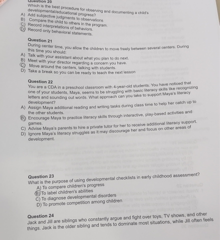 Which is the best procedure for observing and documenting a child's
developmental educational progress?
A) Add subjective judgments to observations
B) Compare the child to others in the program.
C) Record interpretations of behaviors
D》 Record only behavioral statements.
Question 21
this time you should : During center time, you allow the children to move freely between several centers. During
A) Talk with your assistant about what you plan to do next.
B) Meet with your director regarding a concern you have.
C) Move around the centers, talking with students.
D) Take a break so you can be ready to teach the next lesson
Question 22
You are a CDA in a preschool classroom with 4-year-old students. You have noticed that
one of your students, Maya, seems to be struggling with basic literacy skills like recognizing
development? letters and sounding out words. What approach can you take to support Maya's literacy
A) Assign Maya additional reading and writing tasks during class time to help her catch up to
the other students.
B) Encourage Maya to practice literacy skills through interactive, play-based activities and
games.
C) Advise Maya's parents to hire a private tutor for her to receive additional literacy support.
D) Iignore Maya's literacy struggles as it may discourage her and focus on other areas of
development.
Question 23
What is the purpose of using developmental checklists in early childhood assessment?
A) To compare children's progress
B) To label children's abilities
C) To diagnose developmental disorders
D) To promote competition among children
Question 24
Jack and Jill are siblings who constantly argue and fight over toys, TV shows, and other
things. Jack is the older sibling and tends to dominate most situations, while Jill often feels