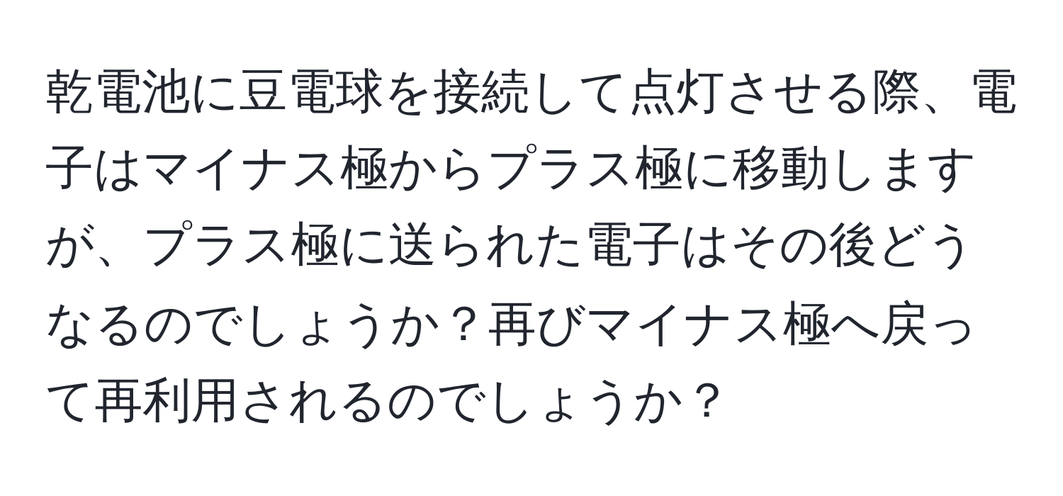 乾電池に豆電球を接続して点灯させる際、電子はマイナス極からプラス極に移動しますが、プラス極に送られた電子はその後どうなるのでしょうか？再びマイナス極へ戻って再利用されるのでしょうか？