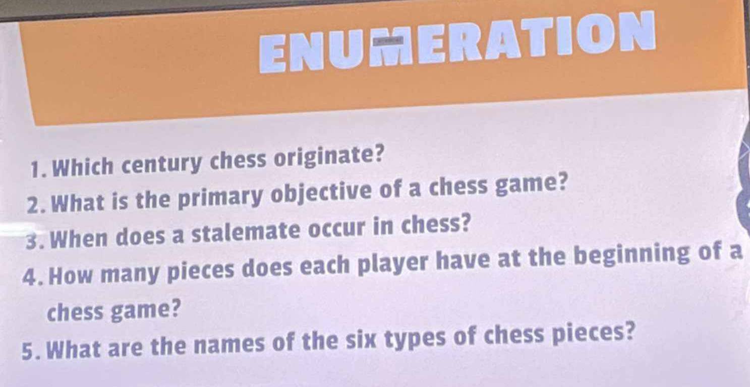 ENUMERATION 
1. Which century chess originate? 
2. What is the primary objective of a chess game? 
3. When does a stalemate occur in chess? 
4. How many pieces does each player have at the beginning of a 
chess game? 
5. What are the names of the six types of chess pieces?