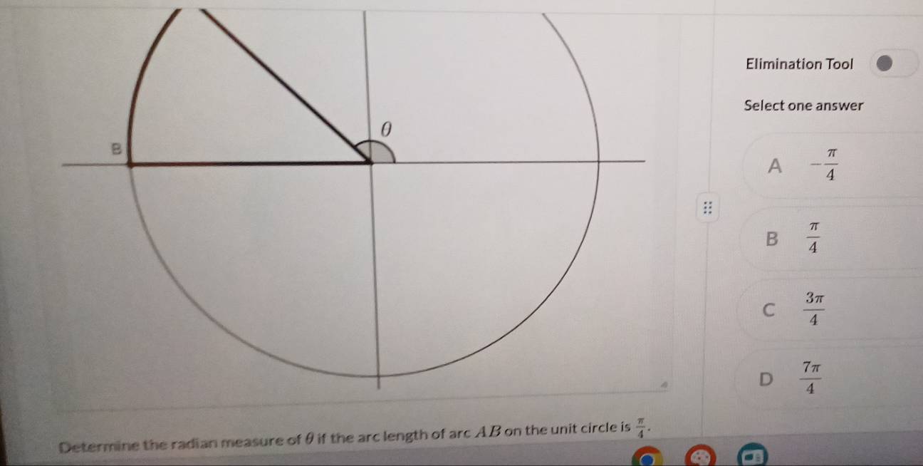 Elimination Tool
Select one answer
A - π /4 
::
B  π /4 
C  3π /4 
D  7π /4 
Determine the radian measure of θ if the arc length of arc AB on the unit circle is