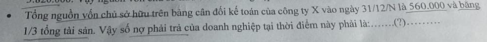 Tổng nguồn vốn chủ sở hữu trên bảng cân đối kế toán của công ty X vào ngày 31/12/N là 560.000 và băng
1/3 tổng tài sản. Vậy số nợ phải trả của doanh nghiệp tại thời điểm này phải là:....(?)