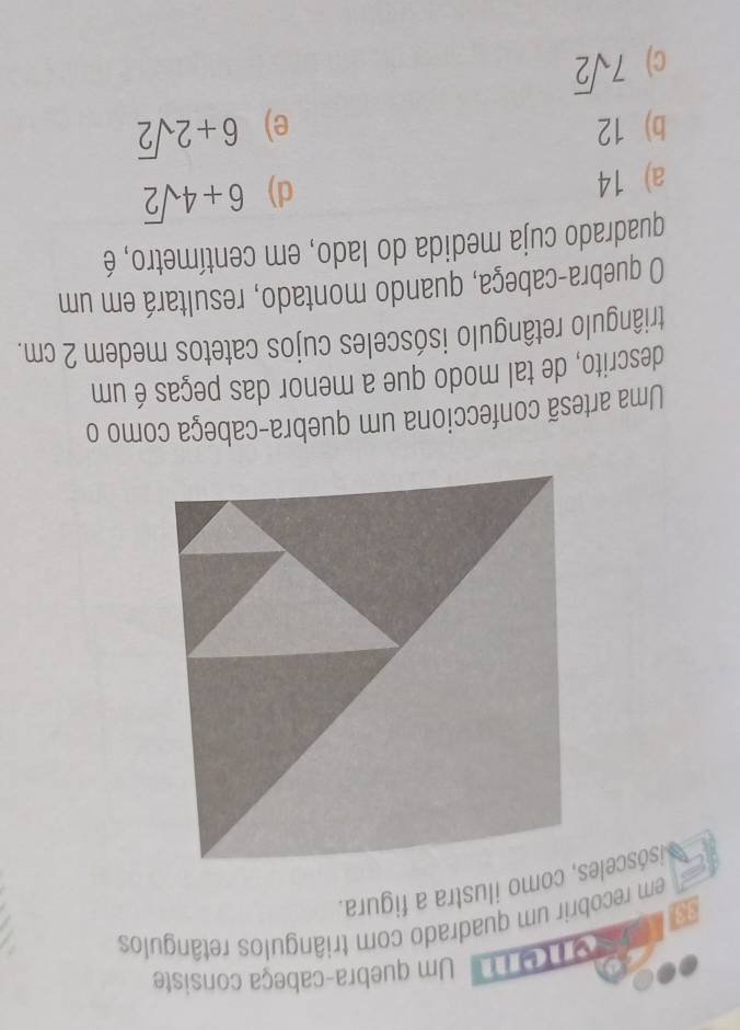 Um quebra-cabeça consiste
em recobrir um quadrado com triângulos retângulos

isósceles, como ilustra a figura.
Uma artesã confecciona um quebra-cabeça como o
descrito, de tal modo que a menor das peças é um
triângulo retângulo isósceles cujos catetos medem 2 cm.
O quebra-cabeça, quando montado, resultará em um
quadrado cuja medida do lado, em centímetro, é
a) 14
d) 6+4sqrt(2)
b) 12 e) 6+2sqrt(2)
c) 7sqrt(2)