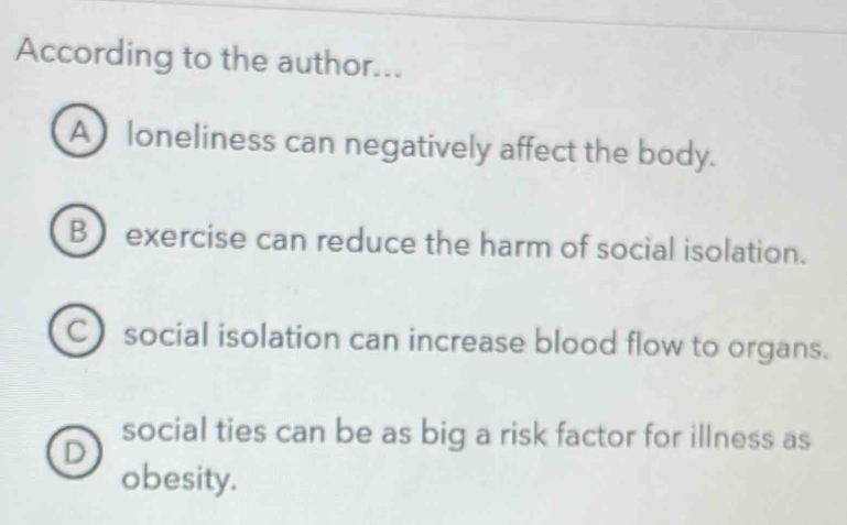 According to the author...
A loneliness can negatively affect the body.
Bexercise can reduce the harm of social isolation.
C social isolation can increase blood flow to organs.
social ties can be as big a risk factor for illness as
D
obesity.