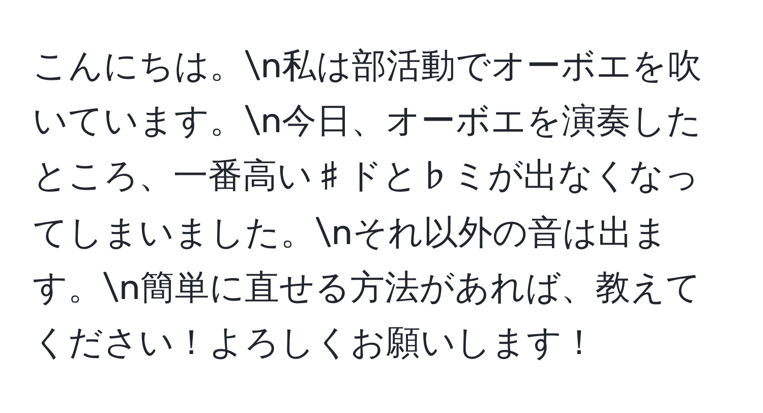 こんにちは。n私は部活動でオーボエを吹いています。n今日、オーボエを演奏したところ、一番高い♯ドと♭ミが出なくなってしまいました。nそれ以外の音は出ます。n簡単に直せる方法があれば、教えてください！よろしくお願いします！