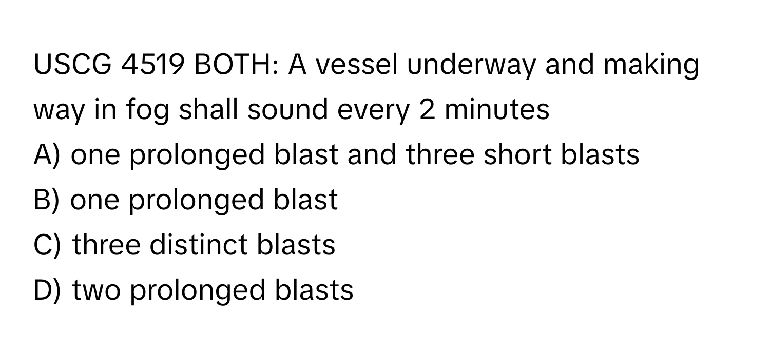 USCG 4519 BOTH: A vessel underway and making way in fog shall sound every 2 minutes
A) one prolonged blast and three short blasts
B) one prolonged blast
C) three distinct blasts
D) two prolonged blasts