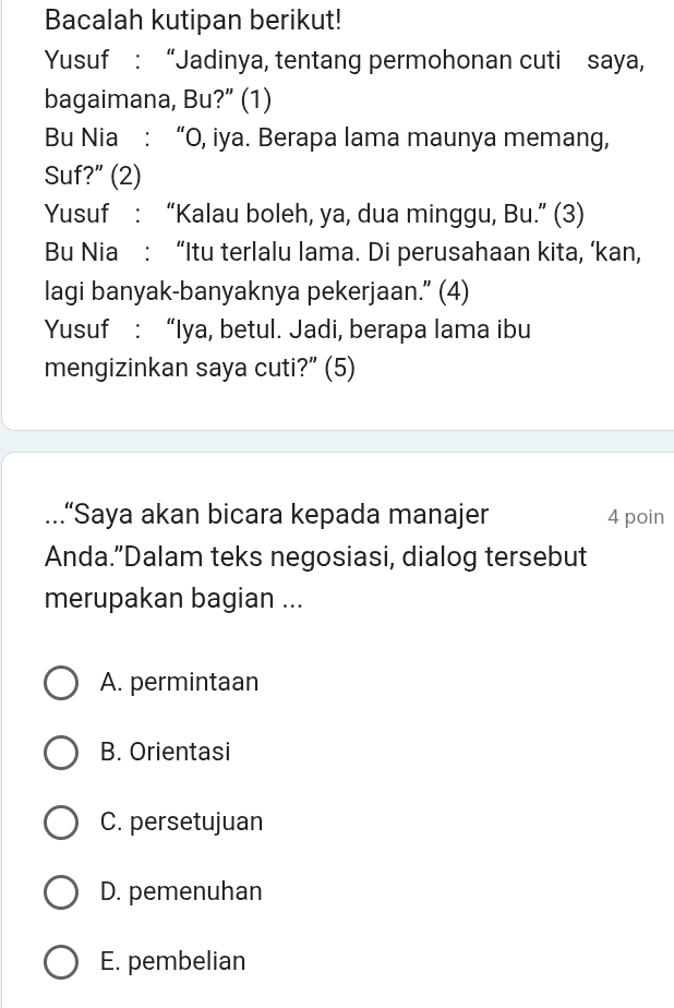 Bacalah kutipan berikut!
Yusuf : “Jadinya, tentang permohonan cuti saya,
bagaimana, Bu?” (1)
Bu Nia : “O, iya. Berapa lama maunya memang,
Suf?” (2)
Yusuf : “Kalau boleh, ya, dua minggu, Bu.” (3)
Bu Nia : “Itu terlalu lama. Di perusahaan kita, ‘kan,
lagi banyak-banyaknya pekerjaan.” (4)
Yusuf : “Iya, betul. Jadi, berapa lama ibu
mengizinkan saya cuti?” (5)
...“Saya akan bicara kepada manajer 4 poin
Anda.”Dalam teks negosiasi, dialog tersebut
merupakan bagian ...
A. permintaan
B. Orientasi
C. persetujuan
D. pemenuhan
E. pembelian