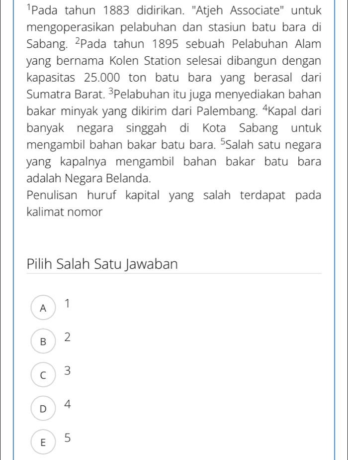 1Pada tahun 1883 didirikan. ''Atjeh Associate' untuk
mengoperasikan pelabuhan dan stasiun batu bara di
Sabang. ²Pada tahun 1895 sebuah Pelabuhan Alam
yang bernama Kolen Station selesai dibangun dengan
kapasitas 25.000 ton batu bara yang berasal dari
Sumatra Barat. ³Pelabuhan itu juga menyediakan bahan
bakar minyak yang dikirim dari Palembang. ⁴Kapal dari
banyak negara singgah di Kota Sabang untuk
mengambil bahan bakar batu bara. ⁵Salah satu negara
yang kapalnya mengambil bahan bakar batu bara
adalah Negara Belanda.
Penulisan huruf kapital yang salah terdapat pada
kalimat nomor
Pilih Salah Satu Jawaban
A 1
B  2
c 3
D 4
E 5