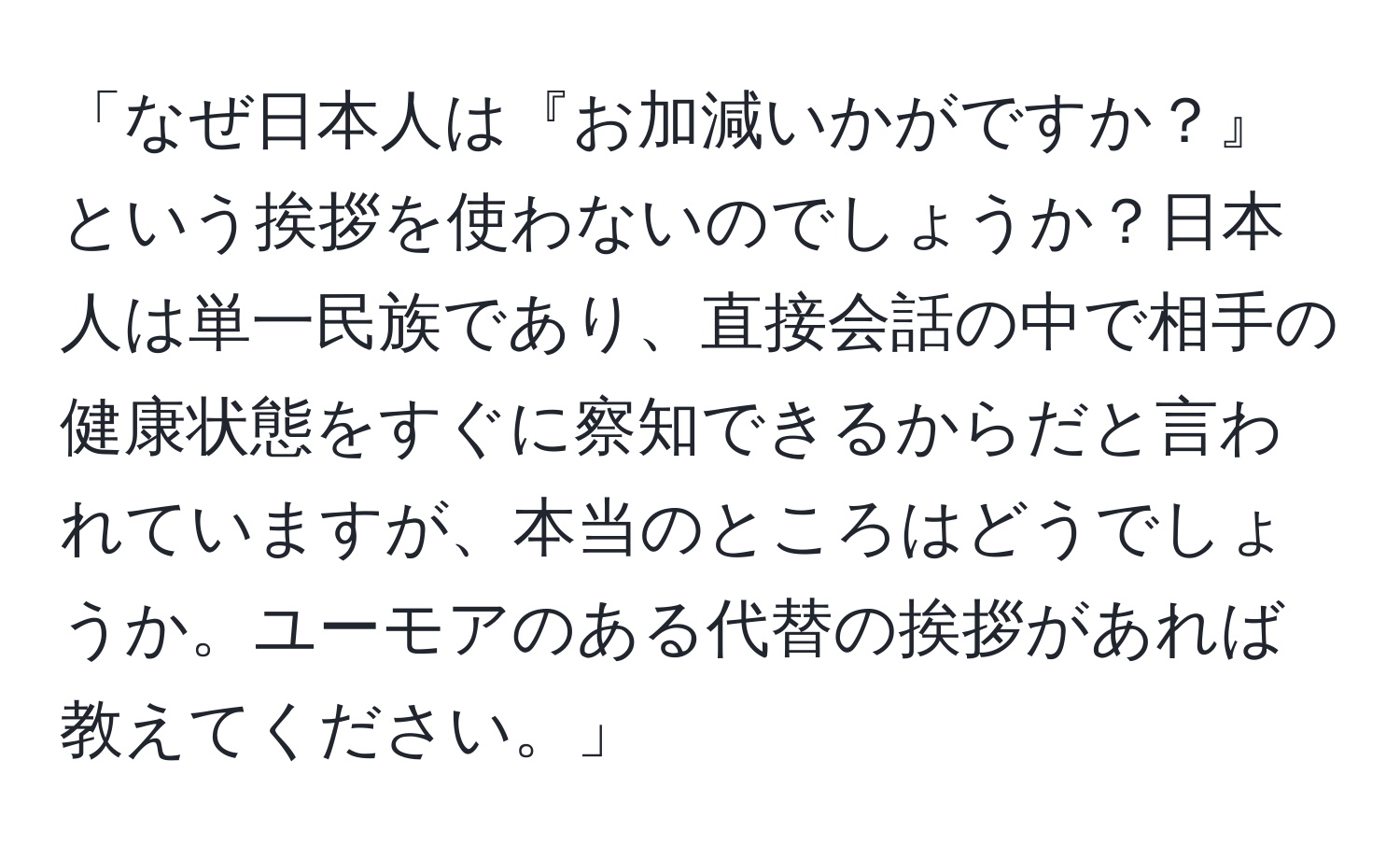 「なぜ日本人は『お加減いかがですか？』という挨拶を使わないのでしょうか？日本人は単一民族であり、直接会話の中で相手の健康状態をすぐに察知できるからだと言われていますが、本当のところはどうでしょうか。ユーモアのある代替の挨拶があれば教えてください。」