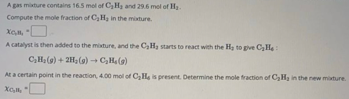 A gas mixture contains 16.5 mol of C_2H_2 and 29.6 mol of H_2. 
Compute the mole fraction of C_2H_2 in the mixture.
X_C_2H_2=□
A catalyst is then added to the mixture, and the C_2H_2 starts to react with the H_2 to give C_2H_6 '
C_2H_2(g)+2H_2(g)to C_2H_6(g)
At a certain point in the reaction, 4.00 mol of C_2H_6 is present. Determine the mole fraction of C_2H_2 in the new mixture.
X_C_2H_2=□