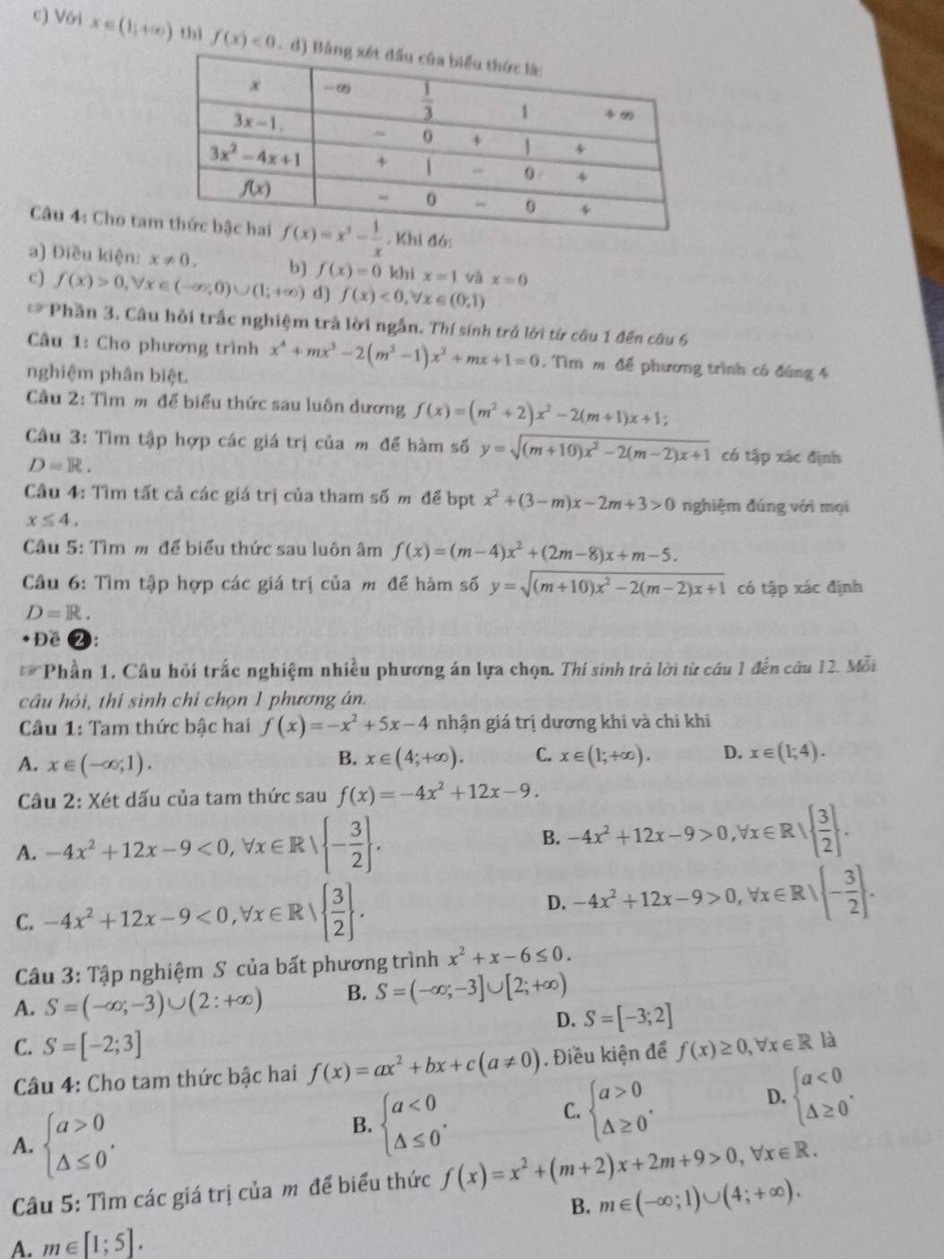 Với x∈ (1,+∈fty ) thì f(x)<0</tex>
Câu 4: Cho ta
a) Điều kiện: x!= 0. b] f(x)=0 khi x=1 và x=0
c) f(x)>0,forall x∈ (-∈fty ,0)∪ (1;+∈fty ) d) f(x)<0,forall x∈ (0,1)
* Phần 3. Câu hỏi trấc nghiệm trả lời ngắn. Thí sinh trở lời từ câu 1 đến câu 6
Câu 1: Cho phương trình x^4+mx^3-2(m^2-1)x^2+mx+1=0. Tìm m để phương trình có đúng 4
nghiệm phân biệt.
Câu 2: Tìm m để biểu thức sau luôn dương f(x)=(m^2+2)x^2-2(m+1)x+1;
Câu 3: Tìm tập hợp các giá trị của m để hàm số y=sqrt((m+10)x^2-2(m-2)x+1) có tập xác định
D=R.
Câu 4: Tìm tất cả các giá trị của tham số m để bpt x^2+(3-m)x-2m+3>0 nghiệm đúng với mọi
x≤ 4.
Câu 5: Tìm m để biểu thức sau luôn âm f(x)=(m-4)x^2+(2m-8)x+m-5.
Cầu 6: Tìm tập hợp các giá trị của m để hàm số y=sqrt((m+10)x^2-2(m-2)x+1) có tập xác định
D=R.
+ Đề 2:
* Phần 1, Câu hỏi trắc nghiệm nhiều phương án lựa chọn. Thí sinh trả lời từ câu 1 đến câu 12. Mỗi
câu hỏi, thí sinh chỉ chọn 1 phương án.
Câu 1: Tam thức bậc hai f(x)=-x^2+5x-4 nhận giá trị dương khi và chi khi
A. x∈ (-∈fty ;1). x∈ (4;+∈fty ). C. x∈ (1;+∈fty ). D. x∈ (1;4).
B.
Câu 2: Xét dấu của tam thức sau f(x)=-4x^2+12x-9.
A. -4x^2+12x-9<0,forall x∈ R| - 3/2  .
B. -4x^2+12x-9>0,forall x∈ R|  3/2  .
C. -4x^2+12x-9<0,forall x∈ R|  3/2  .
D. -4x^2+12x-9>0,forall x∈ R| - 3/2  .
Câu 3: : Tập nghiệm S của bất phương trình x^2+x-6≤ 0.
A. S=(-∈fty ;-3)∪ (2:+∈fty ) B. S=(-∈fty ;-3]∪ [2;+∈fty )
D. S=[-3;2]
C. S=[-2;3]
Câu 4: Cho tam thức bậc hai f(x)=ax^2+bx+c(a!= 0). Điều kiện để f(x)≥ 0,forall x∈ R là
A. beginarrayl a>0 △ ≤ 0endarray. .
B. beginarrayl a<0 △ ≤ 0endarray. .
C. beginarrayl a>0 △ ≥ 0endarray. .
D. beginarrayl a<0 △ ≥ 0endarray. .
Câu 5: Tìm các giá trị của m để biểu thức f(x)=x^2+(m+2)x+2m+9>0,forall x∈ R.
B. m∈ (-∈fty ;1)∪ (4;+∈fty ).
A. m∈ [1;5].