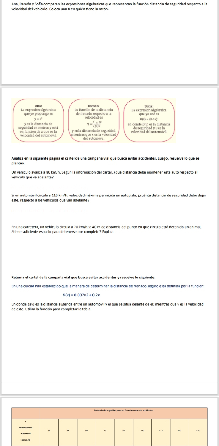 Ana, Ramón y Sofía comparan las expresiones algebraicas que representan la función distancia de seguridad respecto a la
velocidad del vehículo. Coloca una X en quién tiene la razón.
Analiza en la siguiente página el cartel de una campaña vial que busca evitar accidentes. Luego, resuelve lo que se
plantea.
Un vehículo avanza a 80 km/h. Según la información del cartel, ¿qué distancia debe mantener este auto respecto al
vehículo que va adelante?
_
Si un automóvil circula a 110 km/h, velocidad máxima permitida en autopista, ¿cuánta distancia de seguridad debe dejar
éste, respecto a los vehículos que van adelante?
_
En una carretera, un vehículo circula a 70 km/h; a 40 m de distancia del punto en que circula está detenido un animal,
¿tiene suficiente espacio para detenerse por completo? Explica
Retoma el cartel de la campaña vial que busca evitar accidentes y resuelve lo siguiente.
En una ciudad han establecido que la manera de determinar la distancia de frenado seguro está definida por la función:
D(v)=0.007v2+0.2v
En donde D(v) es la distancia sugerida entre un automóvil y el que se sitúa delante de él; mientras que v es la velocidad
de este. Utiliza la función para completar la tabla.