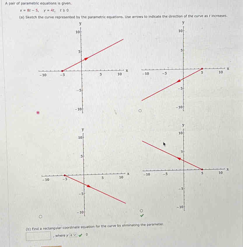 A pair of parametric equations is given.
x=8t-5, y=4t, t≥ 0
(a) Sketch the curve represented by the parametric equations. Use arrows to indicate the direction of the curve as f increases. 


(b) Find a rectangular-coordinate equation for the curve by eliminating the parameter. 
□ , where y ≥ x