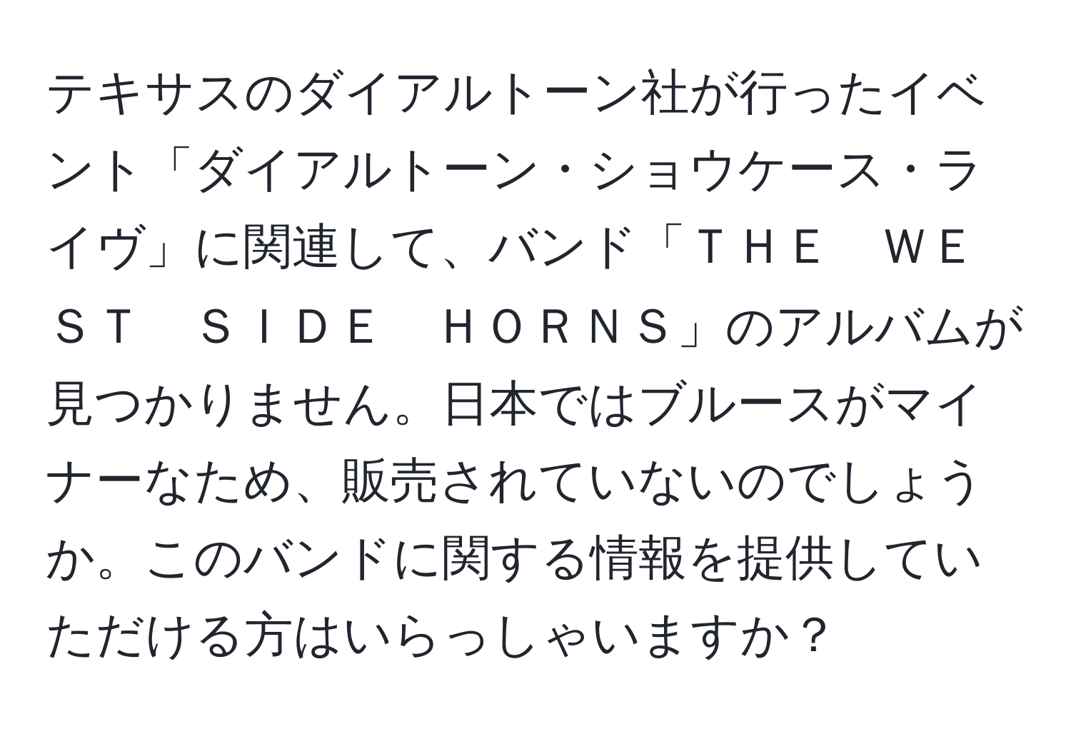 テキサスのダイアルトーン社が行ったイベント「ダイアルトーン・ショウケース・ライヴ」に関連して、バンド「ＴＨＥ　ＷＥＳＴ　ＳＩＤＥ　ＨＯＲＮＳ」のアルバムが見つかりません。日本ではブルースがマイナーなため、販売されていないのでしょうか。このバンドに関する情報を提供していただける方はいらっしゃいますか？