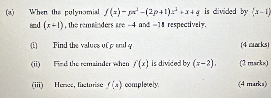 When the polynomial f(x)=px^3-(2p+1)x^2+x+q is divided by (x-1)
and (x+1) , the remainders are -4 and −18 respectively. 
(i) Find the values of p and q. (4 marks) 
(ii) Find the remainder when f(x) is divided by (x-2). (2 marks) 
(iii) Hence, factorise f(x) completely. (4 marks)