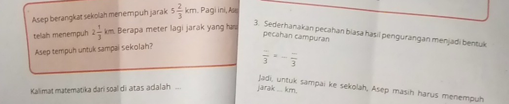 Asep berangkat sekolah menempuh jarak 5 2/3 km. Pagi ini, As 
telah menempuh 2 1/3 km Berapa meter lagi jarak yang h 
3. Sederhanakan pecahan biasa hasil pengurangan menjadi bentuk 
pecahan campuran 
Asep tempuh untuk sampai sekolah? 
frac -frac 3=3 
Jadi, untuk sampai ke sekolah, Asep masih harus menempuh 
Kalimat matematika dari soal di atas adalah ... jarak _... km.