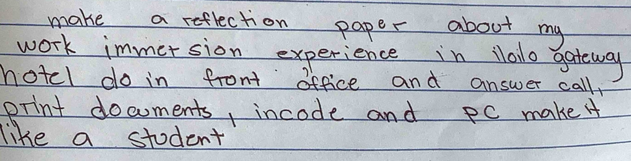 make a reflection paper about my 
work immersion experience in Nlalo gateway 
hotel do in front office and answer call 
print documents, incode and PC make 
like a student