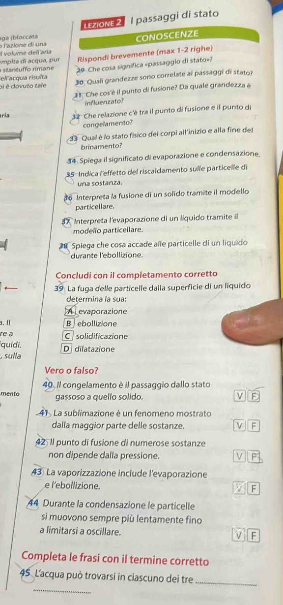 LeZIOnE 2 I passaggi di stato
ga (bloccata
l'azione di una CONOSCENZE
Il volume dell'aría
empita di acqua, pur Rispondi brevemente (max 1-2 righe)
stantuffo rimane 9 Che cosa significa «passaggio di stato»?
ell'acqua risulta
oi é dovuto tale 30. Quali grandezze sono correlate ai passaggi di stato?
31 Che cos'è il punto di fusione? Da quale grandezza é
influenzato?
ria
32 Che relazione c'è tra il punto di fusione e il punto di
congelamento?
33 Qual è lo stato fisico dei corpi all'inizio e alla fine del
brinamento?
34 Spiega il significato di evaporazione e condensazione
35-Indica l'effetto del riscaldamento sulle particelle di
una sostanza.
36 Interpreta la fusione di un solido tramite il modello
particellare.
37 Interpreta l’evaporazione di un liquido tramite il
modello particellare.
38 Spiega che cosa accade alle particelle di un liquido
durante l’ebollizione.
Concludi con il completamento corretto
39 La fuga delle particelle dalla superficie di un liquido
determina la sua:
A  evaporazione
a. / B ebollizione
re a
Csolidificazione
iquidi. D dilatazione
, sulla
Vero o falso?
40. Il congelamento è il passaggio dallo stato
mento gassoso a quello solido.
41 . La sublimazione è un fenomeno mostrato
dalla maggior parte delle sostanze. F
42 Il punto di fusione di numerose sostanze
non dipende dalla pressione.
43 La vaporizzazione include l’evaporazione
e l’ebollizione.
F
44 Durante la condensazione le particelle
si muovono sempre più lentamente fino
a limitarsi a oscillare.
Completa le frasi con il termine corretto
45. L'acqua può trovarsi in ciascuno dei tre_
_