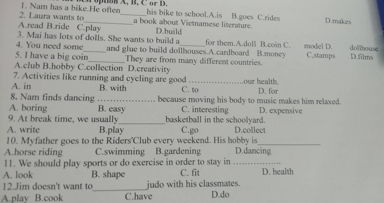 est option A, B, C or D.
1. Nam has a bike.He often his bike to school.A.is B.goes C.rides D.makes
2. Laura wants to_ _a book about Vietnamese literature.
A.read B.ride C.play D.build
3. Mai has lots of dolls. She wants to build a for them.A.doll B.coin C. model D. dollhouse
4. You need some_ and glue to build dollhouses.A.cardboard B.money C,stamps D.films
5. I have a big coin_ They are from many different countries.
A.club B.hobby C.collection D.creativity
7. Activities like running and cycling are good _our health.
A. in B. with C. to D. for
8. Nam finds dancing _because moving his body to music makes him relaxed.
A. boring B. easy C. interesting D. expensive
9. At break time, we usually_ basketball in the schoolyard.
A. write B.play C.go D.collect
10. Myfather goes to the Riders'Club every weekend. His hobby is_
A.horse riding C.swimming B.gardening D.dancing
11. We should play sports or do exercise in order to stay in_
A. look B. shape C. fit D. health
12.Jim doesn't want to_ judo with his classmates.
A.play B.cook C.have D.do