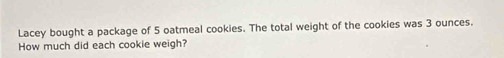 Lacey bought a package of 5 oatmeal cookies. The total weight of the cookies was 3 ounces. 
How much did each cookie weigh?