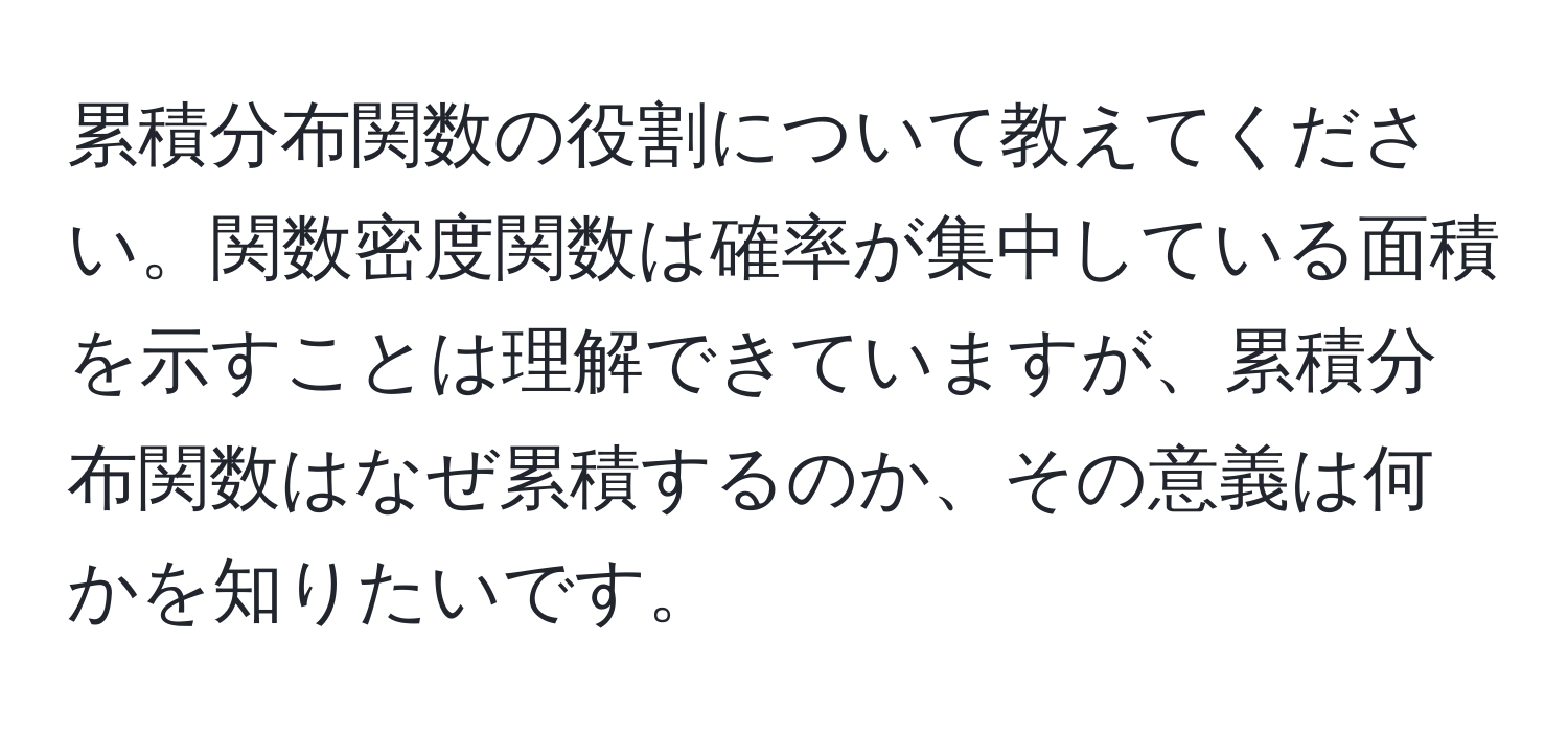 累積分布関数の役割について教えてください。関数密度関数は確率が集中している面積を示すことは理解できていますが、累積分布関数はなぜ累積するのか、その意義は何かを知りたいです。