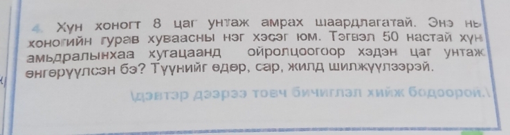 Xун хоногт 8 цаг унтаж амрах шаардлагатай. Онэ нв 
хоногийн гурав хувааснь həг хэсəг юм. Тэгвэл 50 настай хун 
амьдральнхаа хугацаанд ойролцоогоор хздэн цаг унтаж 
енгерγулсэн бэ? Туунийг едθр, сар, жилд шилжуулзэрэй. 
χдэвτэр дээрээ τοвч бичиглэл хийх бοдοοрοи