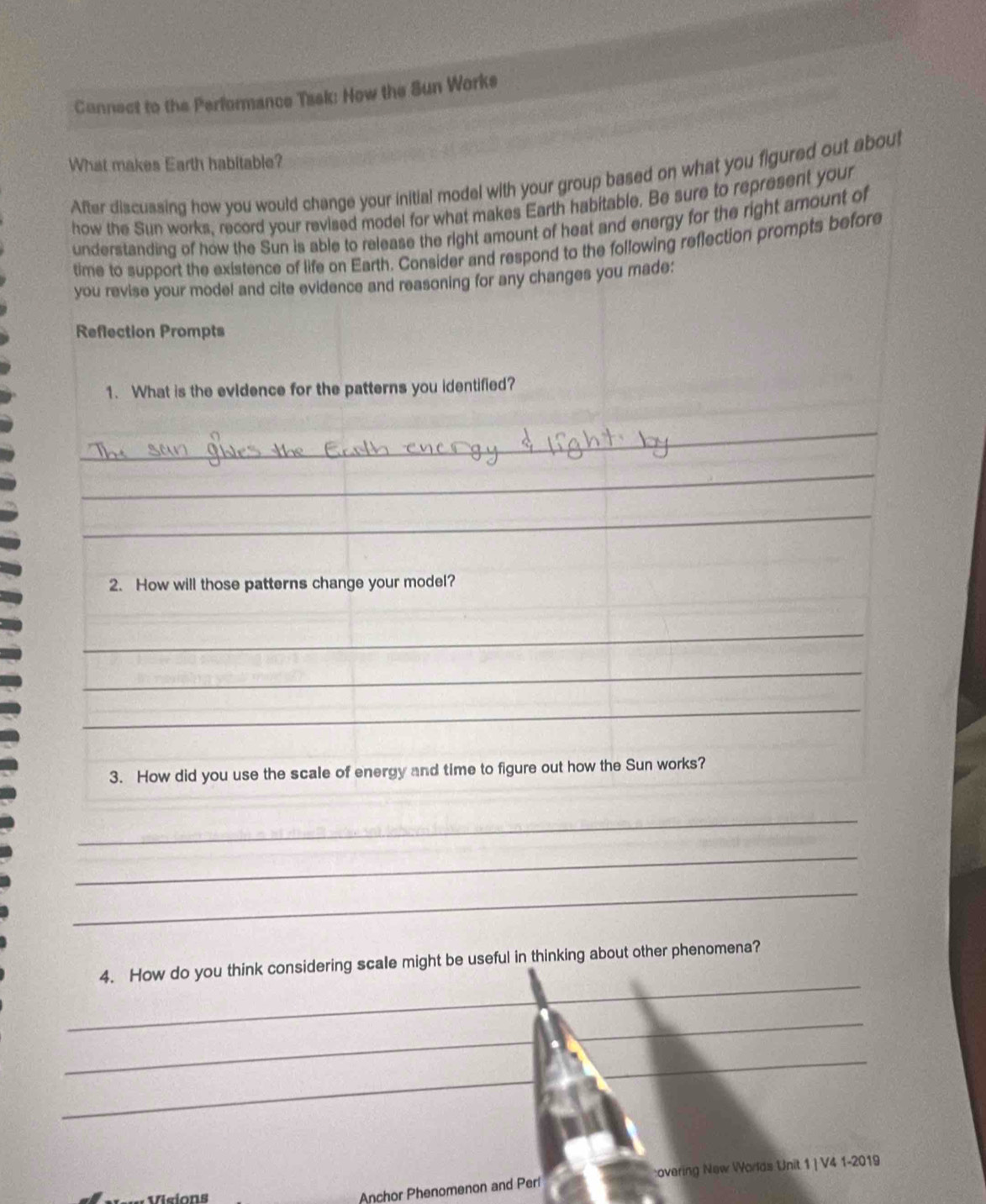 Connect to the Performance Task: How the Sun Works 
What makes Earth habitable? 
After discussing how you would change your initial model with your group based on what you figured out aboul 
how the Sun works, record your revised model for what makes Earth habitable. Be sure to represent your 
understanding of how the Sun is able to release the right amount of heat and energy for the right amount of 
time to support the existence of life on Earth. Consider and respond to the following reflection prompts before 
you revise your mode! and cite evidence and reasoning for any changes you made: 
Reflection Prompts 
1. What is the evidence for the patterns you identified? 
_ 
_ 
_ 
2. How will those patterns change your model? 
_ 
_ 
_ 
3. How did you use the scale of energy and time to figure out how the Sun works? 
_ 
_ 
_ 
_ 
4. How do you think considering scale might be useful in thinking about other phenomena? 
_ 
_ 
_ 
_ 
Visions 
Anchor Phenomenon and Perí overing New Worlds Unit 1 | V4 1-2019