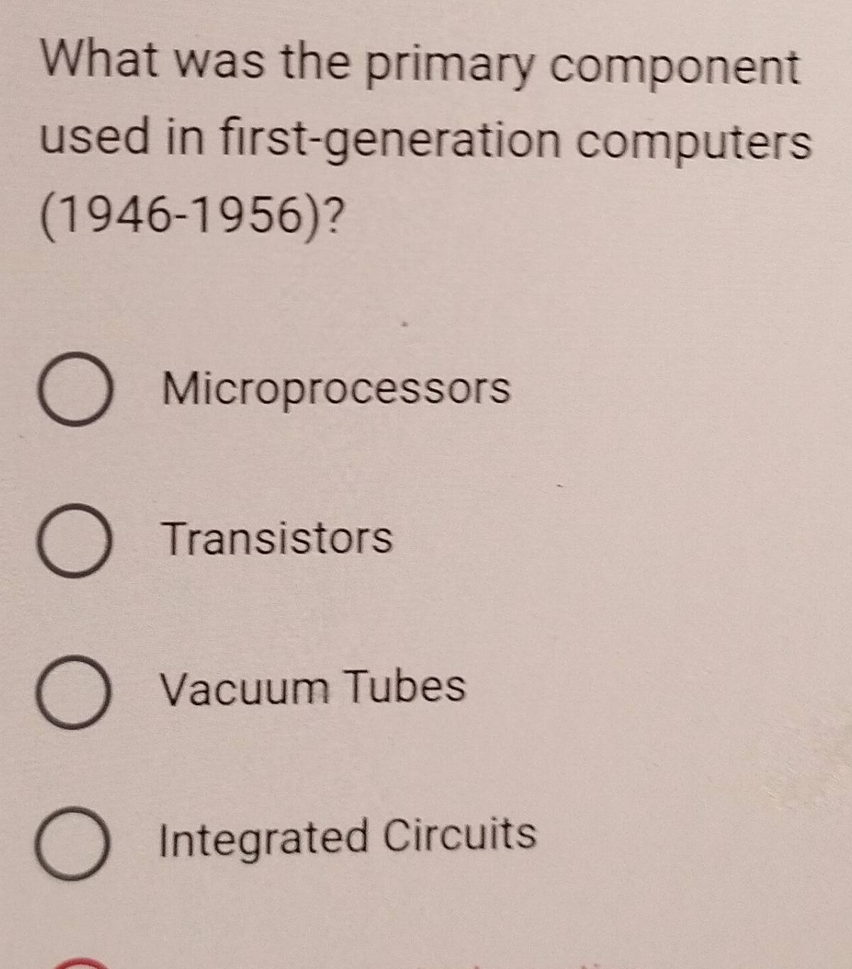 What was the primary component
used in first-generation computers
(1946 )- 1956)?
Microprocessors
Transistors
Vacuum Tubes
Integrated Circuits