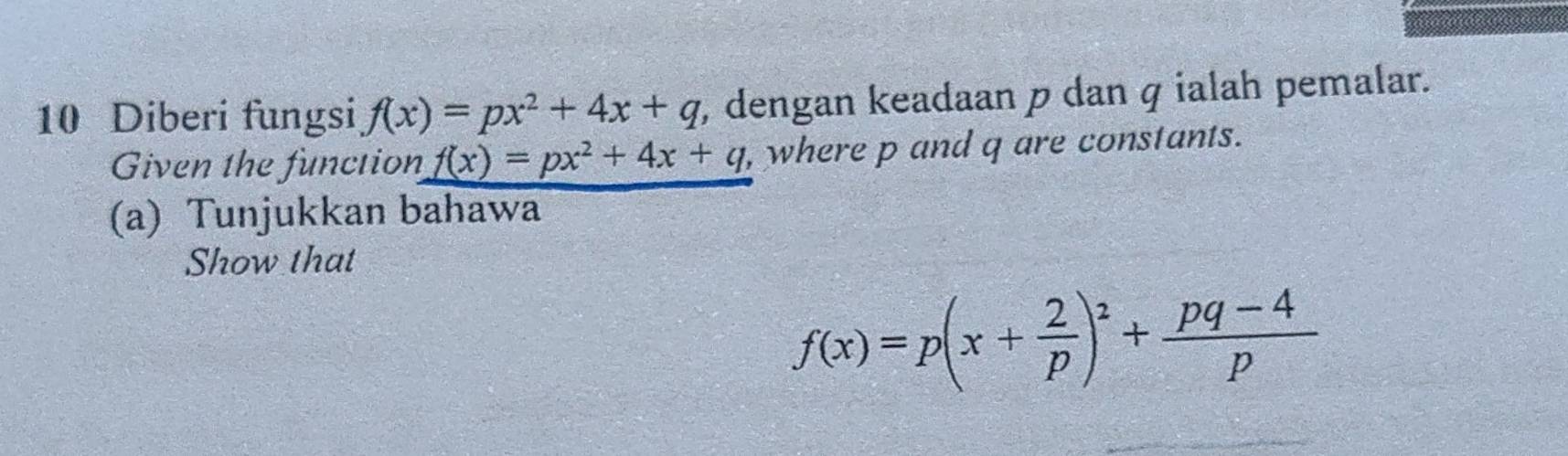 Diberi fungsi f(x)=px^2+4x+q , dengan keadaan p dan q ialah pemalar.
Given the function f(x)=px^2+4x+q , where p and q are constants.
(a) Tunjukkan bahawa
Show that
f(x)=p(x+ 2/p )^2+ (pq-4)/p 