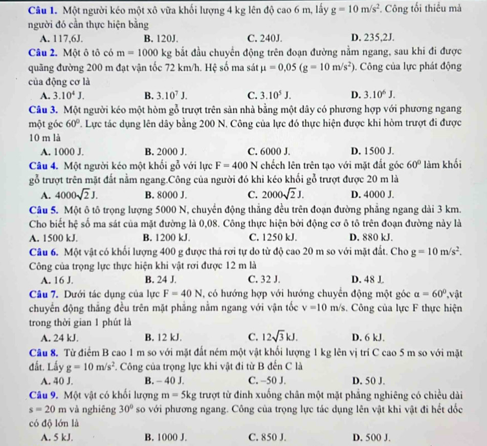 Một người kéo một xô vữa khối lượng 4 kg lên độ cao 6 m, lấy g=10m/s^2 *. Công tối thiều mà
người đó cần thực hiện bằng
A. 117,6J. B. 120J. C. 240J. D. 235,2J.
Câu 2. Một ô tô có m=1000kg bắt đầu chuyển động trên đoạn đường nằm ngang, sau khi đi được
quãng đường 200 m đạt vận tốc 72 km/h. Hệ số ma sát mu =0,05(g=10m/s^2).  Công của lực phát động
của động cơ là
A. 3.10^4J. B. 3.10^7J. C. 3.10^5J. D. 3.10^6J.
Câu 3. Một người kéo một hòm gỗ trượt trên sản nhà bằng một dây có phương hợp với phương ngang
một góc 60°. Lực tác dụng lên dây bằng 200 N. Công của lực đó thực hiện được khi hòm trượt đi được
10 m là
A. 1000 J. B. 2000 J. C. 6000 J. D. 1500 J.
Câu 4. Một người kéo một khối go với ực F=400N chếch lên trên tạo với mặt đất góc 60° làm khối
gỗ trượt trên mặt đất nằm ngang.Công của người đó khi kéo khối g(__0)^2 trượt được 20 m là
A. 4000sqrt(2)J. B. 8000 J. C. 2000sqrt(2)J. D. 4000 J.
Câu 5. Một ô tô trọng lượng 5000 N, chuyển động thẳng đều trên đoạn đường phẳng ngang dài 3 km.
Cho biết hệ số ma sát của mặt đường là 0,08. Công thực hiện bởi động cơ ô tô trên đoạn đường này là
A. 1500 kJ. B. 1200 kJ. C. 1250 kJ. D. 880 kJ.
Câu 6. Một vật có khối lượng 400 g được thả rơi tự do từ độ cao 20 m so với mặt đất. Cho g=10m/s^2.
Công của trọng lực thực hiện khi vật rơi được 12 m là
A. 16 J. B. 24 J. C. 32 J. D. 48 L
Câu 7. Dưới tác dụng của lực F=40N , có hướng hợp với hướng chuyển động một góc alpha =60° , vật
chuyển động thẳng đều trên mặt phẳng nằm ngang với vận tốc v=10m/s.  Công của lực F thực hiện
trong thời gian 1 phút là
A. 24 kJ. B. 12 kJ. C. 12sqrt(3)kJ. D. 6 kJ.
Câu 8. Từ điểm B cao 1 m so với mặt đất ném một vật khối lượng 1 kg lên vị trí C cao 5 m so với mặt
đất. Lấy g=10m/s^2.  Công của trọng lực khi vật đi từ B đến C là
A. 40 J. B. - 40 J. C. -50 J. D. 50 J.
Câu 9. Một vật có khối lượng m=5kg trượt từ đỉnh xuống chân một mặt phẳng nghiêng có chiều dài
s=20m và nghiêng 30° so với phương ngang. Công của trọng lực tác dụng lên vật khi vật đi hết dốc
có độ lớn là
A. 5 kJ. B. 1000 J. C. 850 J. D. 500 J.