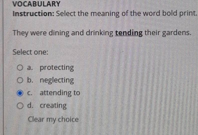 VOCABULARY
Instruction: Select the meaning of the word bold print.
They were dining and drinking tending their gardens.
Select one:
a. protecting
b. neglecting
c. attending to
d. creating
Clear my choice