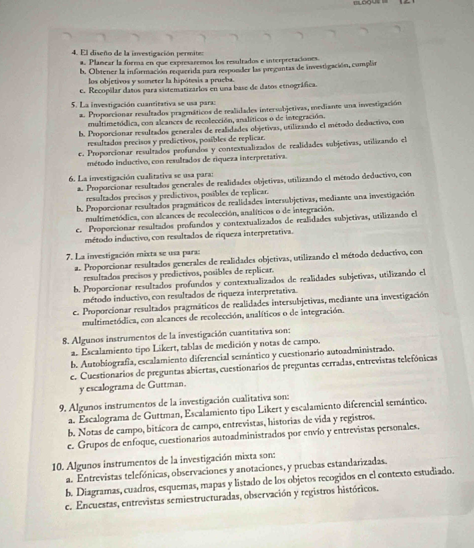 BLOqUe II
4. El diseño de la investigación permite:
a. Planear la forma en que expresaremos los resultados e interpretaciones.
b. Obtener la información requerida para responder las preguntas de investigación, cumplir
los objetivos y someter la hipótesis a prueba.
e. Recopilar datos para sistematizarlos en una base de datos etnográfica.
5. La investigación cuantitativa se usa para:
a. Proporcionar resultados pragmáticos de realidades intersubjetivas, mediante una investigación
multimetódica, con alcances de recolección, analíticos o de integración.
b. Proporcionar resultados generales de realidades objetivas, utilizando el método deductivo, con
resultados precisos y predictivos, posibles de replicar.
c. Proporcionar resultados profundos y contextualizados de realidades subjetivas, utilizando el
método inductivo, con resultados de riqueza interpretativa.
6. La investigación cualitativa se usa para:
a. Proporcionar resultados generales de realidades objetivas, utilizando el método deductivo, con
resultados precisos y predictivos, posibles de replicar.
b. Proporcionar resultados pragmáticos de realidades intersubjetivas, mediante una investigación
multimetódica, con alcances de recolección, analíticos o de integración.
c. Proporcionar resultados profundos y contextualizados de realidades subjetivas, utilizando el
método inductivo, con resultados de riqueza interpretativa.
7. La investigación mixta se usa para:
a. Proporcionar resultados generales de realidades objetivas, utilizando el método deductivo, con
resultados precisos y predictivos, posibles de replicar.
b. Proporcionar resultados profundos y contextualizados de realidades subjetivas, utilizando el
método inductivo, con resultados de riqueza interpretativa.
c. Proporcionar resultados pragmáticos de realidades intersubjetivas, mediante una investigación
multimetódica, con alcances de recolección, analíticos o de integración.
8. Algunos instrumentos de la investigación cuantitativa son:
a. Escalamiento tipo Likert, tablas de medición y notas de campo.
b. Autobiografía, escalamiento diferencial semántico y cuestionario autoadministrado.
c. Cuestionarios de preguntas abiertas, cuestionarios de preguntas cerradas, entrevistas telefónicas
y escalograma de Guttman.
9. Algunos instrumentos de la investigación cualitativa son:
a. Escalograma de Guttman, Escalamiento tipo Likert y escalamiento diferencial semántico.
b. Notas de campo, bitácora de campo, entrevistas, historias de vida y registros.
c. Grupos de enfoque, cuestionarios autoadministrados por envío y entrevistas personales.
10. Algunos instrumentos de la investigación mixta son:
a. Entrevistas telefónicas, observaciones y anotaciones, y pruebas estandarizadas.
b. Diagramas, cuadros, esquemas, mapas y listado de los objetos recogidos en el contexto estudiado.
ce. Encuestas, entrevistas semiestructuradas, observación y registros históricos.