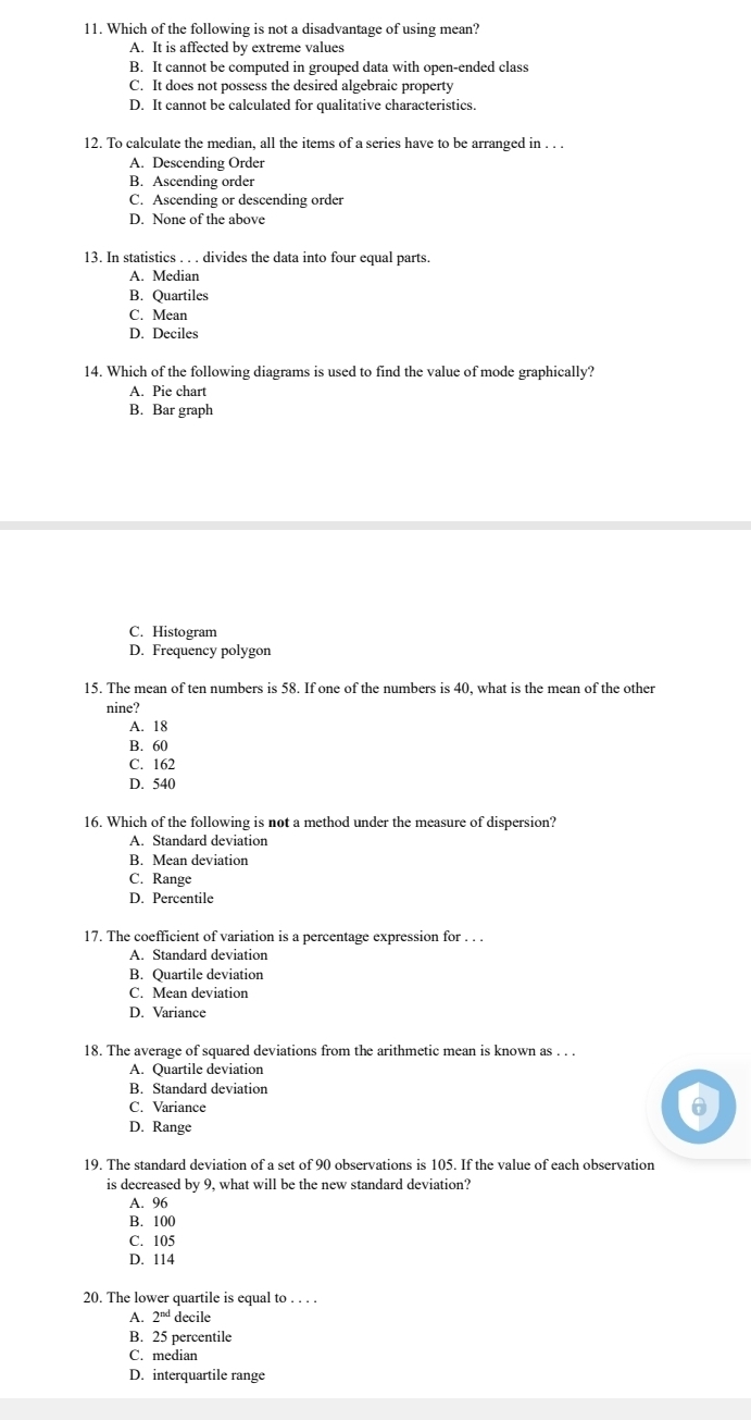 Which of the following is not a disadvantage of using mean?
A. It is affected by extreme values
B. It cannot be computed in grouped data with open-ended class
C. It does not possess the desired algebraic property
D. It cannot be calculated for qualitative characteristics.
12. To calculate the median, all the items of a series have to be arranged in . . .
A. Descending Order
B. Ascending order
C. Ascending or descending order
D. None of the above
13. In statistics . . . divides the data into four equal parts.
A. Median
B. Quartiles
C. Mean
D. Deciles
14. Which of the following diagrams is used to find the value of mode graphically?
A. Pie chart
B. Bar graph
C. Histogram
D. Frequency polygon
15. The mean of ten numbers is 58. If one of the numbers is 40, what is the mean of the other
nine?
A. 18
B. 60
C. 162
D. 540
16. Which of the following is not a method under the measure of dispersion?
A. Standard deviation
B. Mean deviation
C. Range
D. Percentile
17. The coefficient of variation is a percentage expression for . . .
A. Standard deviation
B. Quartile deviation
C. Mean deviation
D. Variance
18. The average of squared deviations from the arithmetic mean is known as . . .
A. Quartile deviation
B. Standard deviation
C. Variance
D. Range
19. The standard deviation of a set of 90 observations is 105. If the value of each observation
is decreased by 9, what will be the new standard deviation?
A. 96
B. 100
C. 105
D. 114
20. The lower quartile is equal to . . . .
1 2^(nd) decile
B. 25 percentile
C. median
D. interquartile range