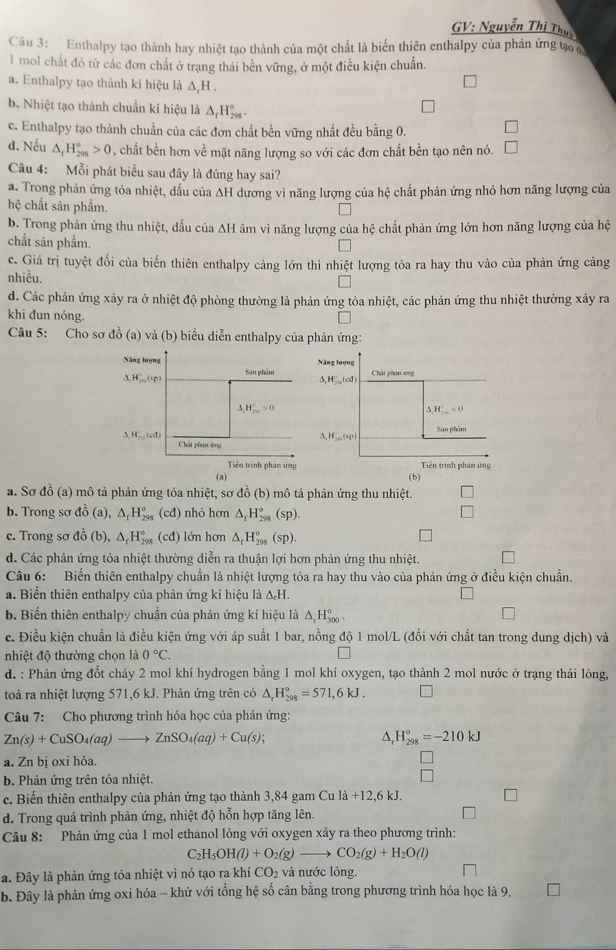 GV: Nguyễn Thị Thụy
Câu 3: Enthalpy tạo thành hay nhiệt tạo thành của một chất là biến thiên enthalpy của phản ứng tạo m
1 mol chất đó từ các đơn chất ở trạng thái bền vững, ở một điều kiện chuẩn.
a. Enthalpy tạo thành kí hiệu là ΔH .
b. Nhiệt tạo thành chuẩn kí hiệu là △ _fH_(298)°.
c. Enthalpy tạo thành chuẩn của các đơn chất bền vững nhất đều bằng 0.
□
d. Nếu △ _rH_(298)°>0 , chất bền hơn về mặt năng lượng so với các đơn chất bền tạo nên nó. □
Câu 4: Mỗi phát biểu sau đây là đúng hay sai?
a. Trong phản ứng tỏa nhiệt, dấu của ΔH dương vì năng lượng của hệ chất phản ứng nhỏ hơn năng lượng của
hệ chất sản phẩm.
b. Trong phản ứng thu nhiệt, dấu của ΔH âm vì năng lượng của hệ chất phản ứng lớn hơn năng lượng của hệ
chất sản phẩm.
c. Giá trị tuyệt đổi của biến thiên enthalpy càng lớn thì nhiệt lượng tỏa ra hay thu vào của phản ứng càng
nhiều.
d. Các phản ứng xảy ra ở nhiệt độ phòng thường là phản ứng tỏa nhiệt, các phản ứng thu nhiệt thường xây ra
khi đun nóng.
Câu 5: Cho sơ đồ (a) và (b) biểu diễn enthalpy của phản ứng:
Năng lượng Năng hượng
San phim Chát phân ứng
△ _1H_20'(sp) 1 )
△ ,H,...(c
Delta ,H_(2m)°>0
△ H_(2m)^(-1)<0</tex>
A,H、(cd) ,H_2n(sp) San phẩm
Chất phan ứng
Tiền trinh phân ứng Tiền trình phần ứng
(a)
(b)
a. Sơ đồ (a) mô tả phản ứng tỏa nhiệt, sơ đồ (b) mô tả phản ứng thu nhiệt.
b. Trong sơ dhat o(a),△ _fH_(298)^o (cđ) nhỏ hơn △ _fH_(298)°(sp).
c. Trong sơ t_^1),△ _fH_(298)° cd) lớn hơn △ _fH_(298)°(sp).
d. Các phản ứng tỏa nhiệt thường diễn ra thuận lợi hơn phản ứng thu nhiệt.
Câu 6: Biến thiên enthalpy chuẩn là nhiệt lượng tỏa ra hay thu vào của phản ứng ở điều kiện chuẩn.
a. Biến thiên enthalpy của phản ứng kí hiệu là △ _rH.
b. Biến thiên enthalpy chuẩn của phản ứng kí hiệu là △ _rH_(300)°.
c. Điều kiện chuẩn là điều kiện ứng với áp suất 1 bar, nồng độ 1 mol/L (đối với chất tan trong dung dịch) và
nhiệt độ thường chọn là 0°C.
d. : Phản ứng đốt cháy 2 mol khí hydrogen bằng 1 mol khí oxygen, tạo thành 2 mol nước ở trạng thái lỏng,
toả ra nhiệt lượng 571,6 kJ. Phản ứng trên có △ _rH_(298)°=571,6kJ.
Câu 7: Cho phương trình hóa học của phản ứng:
Zn(s)+CuSO_4(aq)to ZnSO_4(aq)+Cu(s);
D H_(298)°=-210kJ
a. Zn bị oxỉ hóa.
b. Phản ứng trên tỏa nhiệt.
c. Biển thiên enthalpy của phản ứng tạo thành 3,84 gam Cu la+12,6kJ.
d. Trong quá trình phản ứng, nhiệt độ hỗn hợp tăng lên.
Câu 8: Phản ứng của 1 mol ethanol lỏng với oxygen xảy ra theo phương trình:
( _2H_5OH(l)+O_2(g)to CO_2(g)+H_2O(l)
a. Đây là phản ứng tỏa nhiệt vì nó tạo ra khí CO_2 và nước lỏng.
b. Đây là phản ứng oxi hóa - khử với tổng hệ số cân bằng trong phương trình hóa học là 9. □