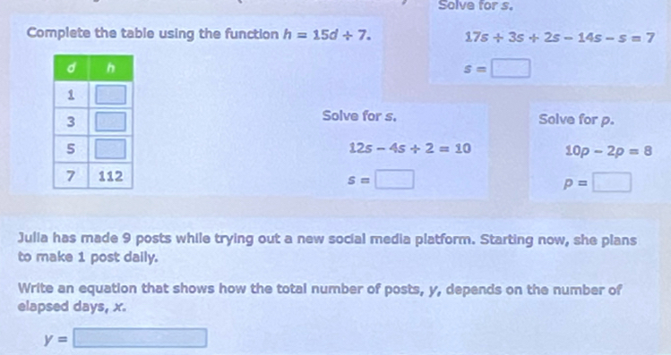 Solve for s.
Complete the table using the function h=15d/ 7. 17s/ 3s+2s-14s-s=7
s=□
Solve for s.
Solve for p.
12s-4s+2=10
10p-2p=8
s=□ p=□
Julia has made 9 posts while trying out a new social media platform. Starting now, she plans
to make 1 post daily.
Write an equation that shows how the total number of posts, y, depends on the number of
elapsed days, x.
y=□