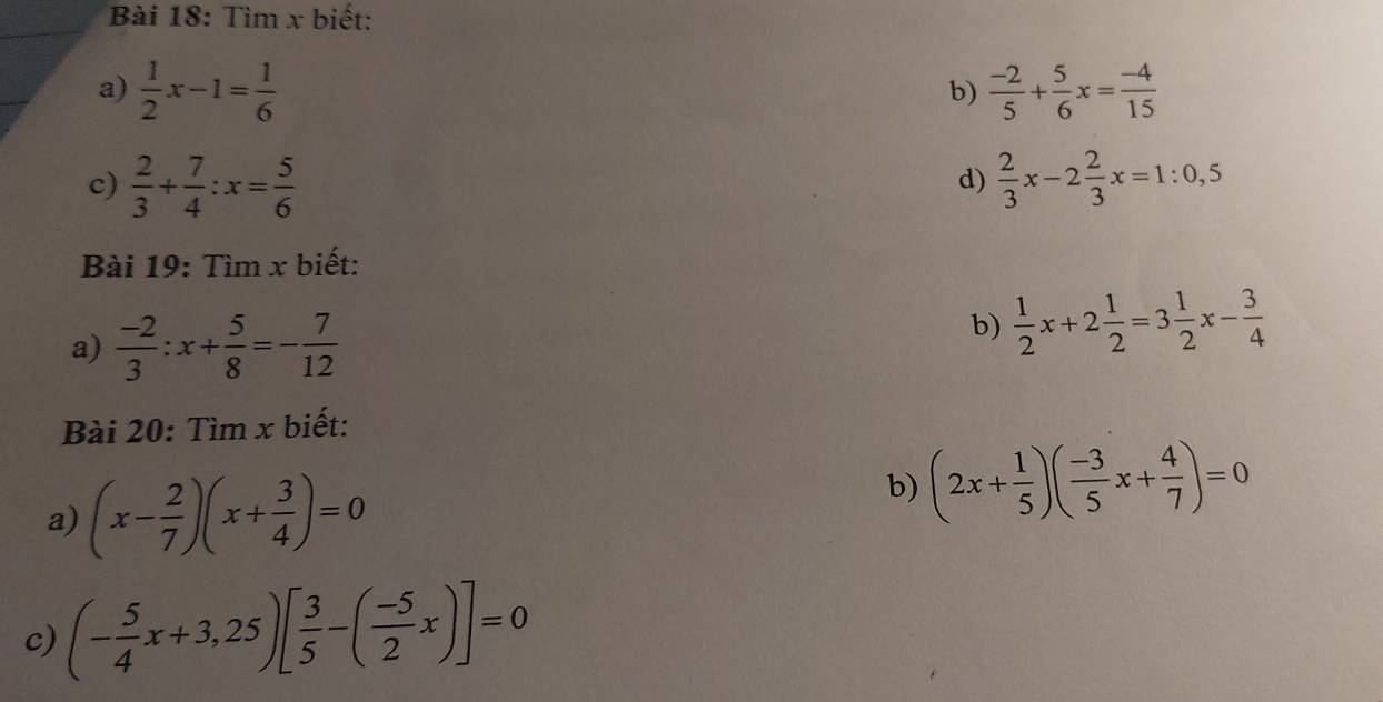 Tìm x biết: 
a)  1/2 x-1= 1/6   (-2)/5 + 5/6 x= (-4)/15 
b) 
c)  2/3 + 7/4 :x= 5/6   2/3 x-2 2/3 x=1:0,5
d) 
Bài 19: Tìm x biết: 
a)  (-2)/3 :x+ 5/8 =- 7/12 
b)  1/2 x+2 1/2 =3 1/2 x- 3/4 
Bài 20: Tìm x biết: 
a) (x- 2/7 )(x+ 3/4 )=0
b) (2x+ 1/5 )( (-3)/5 x+ 4/7 )=0
c) (- 5/4 x+3,25)[ 3/5 -( (-5)/2 x)]=0