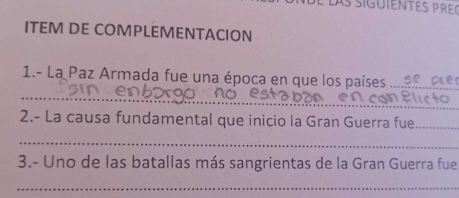 Las siguiENTEs pREç 
ITEM DE COMPLEMENTACION 
1.- La Paz Armada fue una época en que los países_ 
_ 
2.- La causa fundamental que inicio la Gran Guerra fue_ 
_ 
3.- Uno de las batallas más sangrientas de la Gran Guerra fue 
_