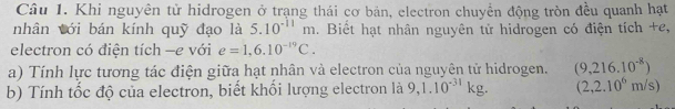 Khi nguyên tử hidrogen ở trạng thái cơ bản, electron chuyển động tròn đều quanh hạt 
nhân với bán kính quỹ đạo là 5.10^(-11)m. Biết hạt nhân nguyên tử hidrogen có điện tích +e, 
electron có điện tích —e với e=1,6.10^(-19)C. 
a) Tính lực tương tác điện giữa hạt nhân và electron của nguyên tử hidrogen. (9,216.10^(-8))
b) Tính tốc độ của electron, biết khối lượng electron là 9,1.10^(-31)kg. (2,2.10^6m/s)