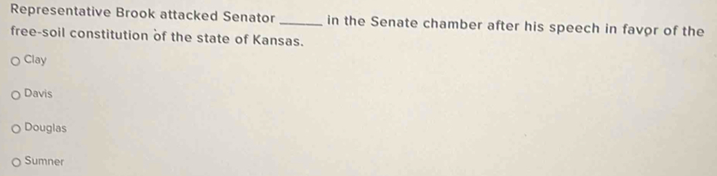 Representative Brook attacked Senator _in the Senate chamber after his speech in favor of the
free-soil constitution of the state of Kansas.
Clay
Davis
Douglas
Sumner