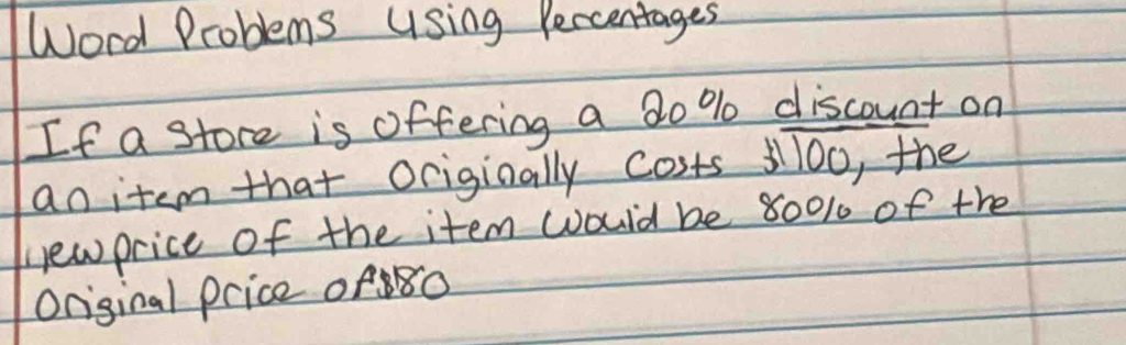 Word Problems Using Percentages 
If a store is offering a 20 % discount on 
an item that ociginally costs 1ll0o, the 
newprice of the item would be 8001 of the 
Original price of80