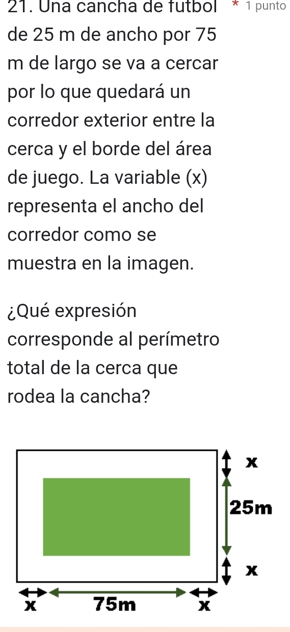 Una cancha de futbol * 1 punto 
de 25 m de ancho por 75
m de largo se va a cercar 
por lo que quedará un 
corredor exterior entre la 
cerca y el borde del área 
de juego. La variable (x) 
representa el ancho del 
corredor como se 
muestra en la imagen. 
¿Qué expresión 
corresponde al perímetro 
total de la cerca que 
rodea la cancha?