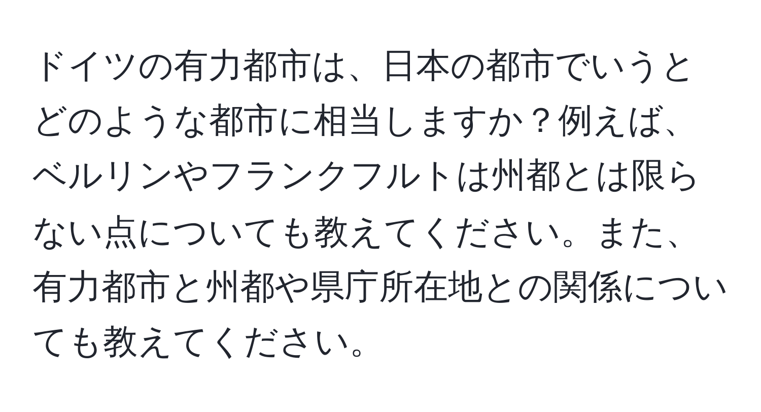 ドイツの有力都市は、日本の都市でいうとどのような都市に相当しますか？例えば、ベルリンやフランクフルトは州都とは限らない点についても教えてください。また、有力都市と州都や県庁所在地との関係についても教えてください。