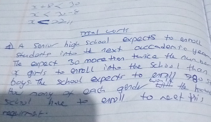 x+8<30</tex>
x
x<22.4
micl conl 
A senior high school expects to enroll 
students into th next accadenic year 
The expect 30 moretien twice the nunbe 
of girls to enroll into the school than 
boys. The school expects to ell 7805
How many of each gend te h- 
sccool have to eroll to neet flis 
requimat.