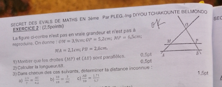 SECRET DES EVALS DE MATHS EN 3ème Par PLEG.-Ing DIYOU TCHAKOUNTE BELMONDO 
EXERCICE 2 : (2,5points) SEC 
La figure ci-contre n'est pas en vraie grandeur et n'est pas à 
reproduire. On donne : OM=3,9cm; OP=5,2cm; MP=6,5cm;
M P
MA=2,1cm; PB=2,8cm. 
1) Montrer que les droites (MP) et (AB) sont parallèles. 0,5pl A B
2) Calculer la longueurAB. 0,5pt
3) Dans chacun des cas suivants, déterminer la distance inconnue :
1,5pt
a)  (2.5)/7 = AG/4.2  b)  10/18 = 3/AC  c)  AB/10 = (1.71)/5.7 