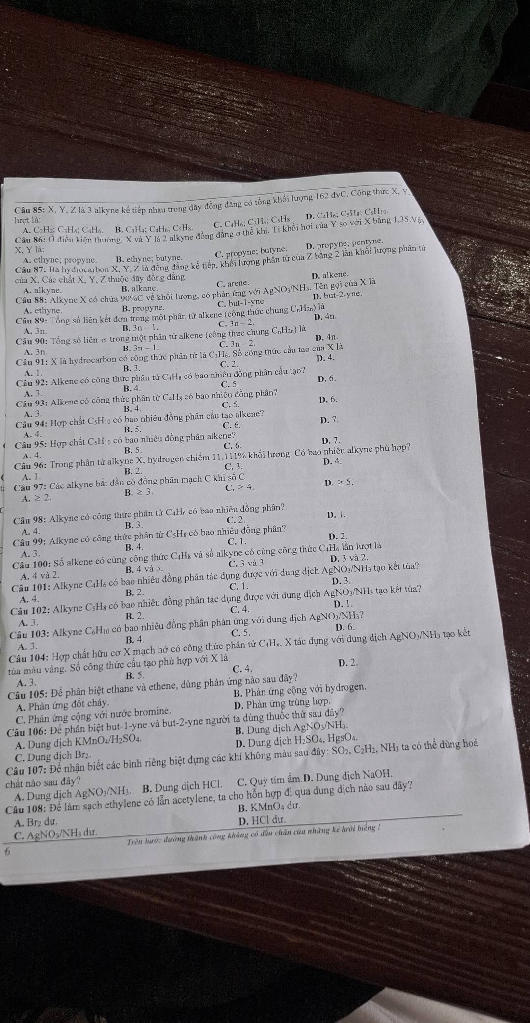 X, Y, Z là 3 alkyne kế tiếp nhau trong dãy đồng đẳng có tổng khối lượng 162 đvC. Công thức X, Y
lượt là:
A. C2H2; C₃H4; C4H6. B. C3H4; C4H6; C5H8. C. C4H6; C3H4; C5H8. D. C4H6; C5H8; C₆H10.
Câu 86: Ở điều kiện thường, X và Y là 2 alkyne đồng đẳng ở thể khí. Tỉ khối hơi của Y so với X bằng 1,35.Vậy
X. Y là:
C. propyne; butyne. D. propyne; pentyne.
Câu 87: Ba hydrocarbon X, Y, Z là đồng đăng kế tiếp, khối lượng phần tử của Z băng 2 lần khối lượng phân tử
A. ethyne; propyne. B. ethyne; butyne
của X. Các chất X, Y, Z thuộc dãy đồng đăng D. alkene.
A. alkyne. B. alkane. C. arene.
Câu 88: Alkyne X có chứa 90%C về khối lượng, có phản ứng với AgNO₃/NH₃. Tên gọi của X là
A. ethyne B. propyne. C. but-1-yne. D. but-2-yne.
Câu 89: Tổng số liên kết đơn trong một phân tử alkene (công thức chung C₆H₁) là D. 4n.
A.  3n B. 3n - 1. C. 3n - 2
Câu 90: Tổng số liên ở trong một phân tử alkene (công thức chung C₆H₁₁) là D. 4n.
C. 3n - 2
A. 3n. B. 3n - 1.
Câu 91: X là hydrocarbon có công thức phân tử là C₃H₆. Số công thức cấu tạo của X là
D. 4.
C. 2
A. 1.
B. 3
Câu 92: Alkene có công thức phân từ C₄H₈ có bao nhiêu đồng phân cấu tạo? D. 6.
B. 4 C. 5
A. 3.
Câu 93: Alkene có công thức phân từ C₄H₈ có bao nhiêu đồng phân? D. 6.
B. 4. C. 5.
A. 3.
Câu 94: Hợp chất C₅H₁₀ có bao nhiêu đồng phân cấu tạo alkene? D. 7.
B. 5 C. 6.
A. 4.
Câu 95: Hợp chất C5H₁₀ có bao nhiêu đồng phân alkene?
A. 4. B. 5. C. 6 D. 7
Câu 96: Trong phân tử alkyne X, hydrogen chiếm 11,111% khối lượng. Có bao nhiêu alkyne phù hợp?
A. 1. B. 2. C. 3. D. 4.
Câu 97: Các alkyne bắt đầu có đồng phân mạch C khi số C D. ≥ 5.
A. ≥ 2. B. ≥ 3 C. ≥ 4.
Câu 98: Alkyne có công thức phân tử C₄H₆ có bao nhiêu đồng phân? D. 1
C. 2
B. 3
A. 4.
Câu 99: Alkyne có công thức phân tử C₅H₈ có bao nhiêu đồng phân? D. 2
C.1.
B. 4
A. 3.
Câu 100: Số alkene có cùng công thức C₄H₈ và số alkyne có cùng công thức C4H₆ lần lượt là
A. 4 và 2. B. 4 và 3. C. 3 và 3 D. 3 và 2.
Câu 101: Alkyne C₄H₆ có bao nhiêu đồng phân tác dụng được với dung dịch AgNO₃/NH₃ tạo kết tủa?
D. 3.
A. 4. B. 2. C. 1.
Câu 102: Alkyne C₃H₈ có bao nhiêu đồng phân tác dụng được với dung dịch AgNO3/NH₃ tạo kết tủa?
D. 1
C. 4.
A. 3. B. 2.
Câu 103: Alkyne C₆H₁0 có bao nhiêu đồng phân phản ứng với dung dịch AgNO₃/NH₃?
D. 6.
C. 5.
A. 3. B. 4.
Câu 104: Hợp chất hữu cơ X mạch hở có công thức phân tử C₄Hx. X tác dụng với dung dịch AgNO₃/NH₃ tạo kết
tủa màu vàng. Số công thức cấu tạo phù hợp với X là D. 2.
C. 4.
B. 5.
A. 3.
Câu 105: Để phân biệt ethane và ethene, dùng phản ứng nào sau đây?
A. Phản ứng đốt cháy. B. Phản ứng cộng với hydrogen.
C. Phản ứng cộng với nước bromine. D. Phản ứng trùng hợp,
Câu 106: Để phân biệt but-1-yne và but-2-yne người ta dùng thuốc thử sau đây?
A. Dung dịch KMnO₄/H₂SO₄. B. Dung dịch AgNO₃/NH₃.
C. Dung dịch Br₂. D. Dung dịch H₂SO₄, HgsO₄.
Câu 107: Để nhận biết các bình riêng biệt đựng các khí không màu sau đây: SO₂, C₂H₂, NH3 ta có thể dùng hoá
chất nào sau đây?
A. Dung dịch AgNO₃/NH₃. B. Dung dịch HCl. C. Quỳ tím ẩm.D. Dung dịch NaOH.
Câu 108: Để làm sạch ethylene có lẫn acetylene, ta cho hỗn hợp đi qua dung dịch nào sau đây?
B. KMnO4 dư.
A. Br₂ du.
C. AgNO₃/NH₃ dư. D. HCl du.
Trên bước đường thành công không có đấu chân của những kẻ lười biếng !