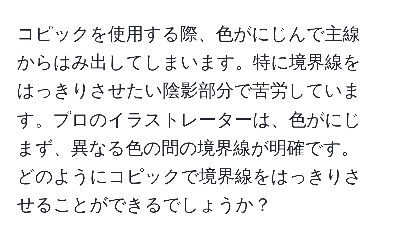 コピックを使用する際、色がにじんで主線からはみ出してしまいます。特に境界線をはっきりさせたい陰影部分で苦労しています。プロのイラストレーターは、色がにじまず、異なる色の間の境界線が明確です。どのようにコピックで境界線をはっきりさせることができるでしょうか？